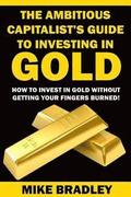 The Ambitious Capitalist's Guide to Investing in GOLD: How to Invest in GOLD without Getting Your Fingers Burned!
