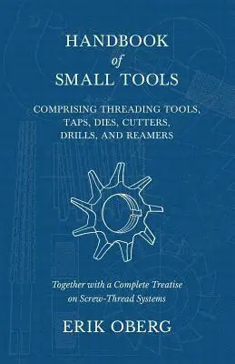 Handbook of Small Tools Comprising Threading Tools, Taps, Dies, Cutters, Drills, and Reamers - Together with a Complete Treatise on Screw-Thread Systems