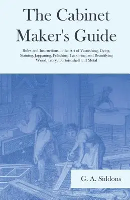 Cabinet Maker's Guide - Rules and Instructions in the Art of Varnishing, Dying, Staining, Jappaning, Polishing, Lackering, and Beautifying Wood, Ivory, Tortoiseshell and Metal