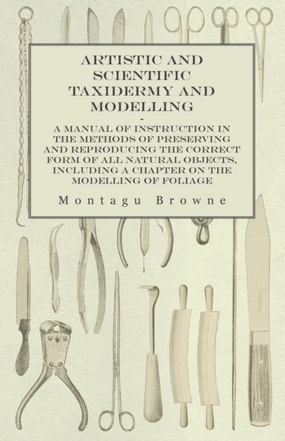 Montagu Browne - Artistic and Scientific Taxidermy and Modelling - A Manual of Instruction in the Methods of Preserving and Reproducing the Correct Form of All Natural Objects, Including a Chapter on the Modelling of Foliage, E-bok