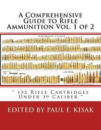 A Comprehensive Guide to Rifle Ammunition Vol. 1 of 2: ' 132 Rifle Cartridges Under 39 Caliber '