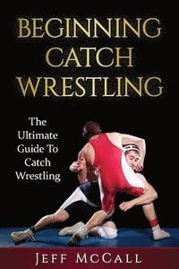 Catch Wrestling: The Ultimate Guide To Beginning Catch Wrestling