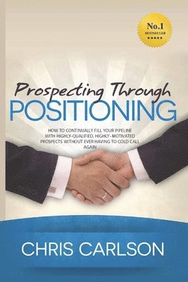 Chris Carlson - Prospecting Through Positioning: How To Continually Fill Your Pipeline With Highly-Qualified, Highly-Motivated Prospects Without Ever Having To Cold C, Häftad