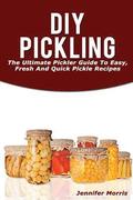 DIY Pickling: The Ultimate Pickler Guide to Easy, Fresh and Quick Pickle Recipes