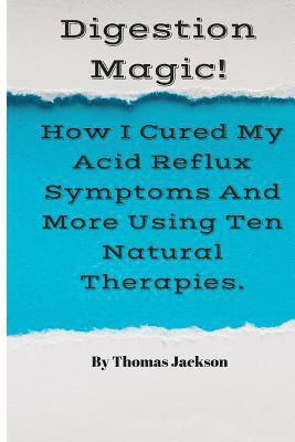 Digestion Magic!: How I Cured My Acid Reflux Symptoms And More Using Ten Natural Therapies.