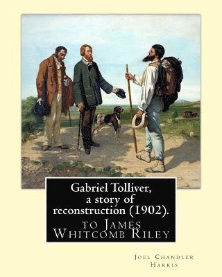 Gabriel Tolliver, a story of reconstruction (1902). By: Joel Chandler Harris: to James Whitcomb Riley (October 7, 1849 - July 22, 1916) was an America
