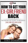 How to Get Your Ex Girlfriend Back: The definitive guide to rekindle the fire of her love