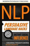 Nlp: Persuasive Language Hacks: Instant Social Influence with Subliminal Thought Control and Neuro Linguistic Programming