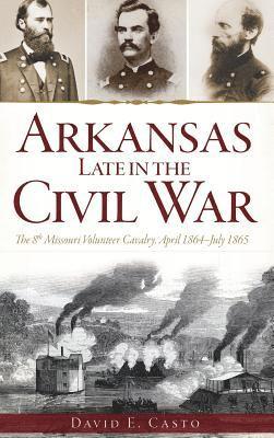 David E. Casto - Arkansas Late in the Civil War: The 8th Missouri Volunteer Cavalry, April 1864-July 1865, Inbunden