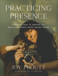 Practicing Presence  A Mother`s Guide to Savoring Life through the Photos You`re Already Taking