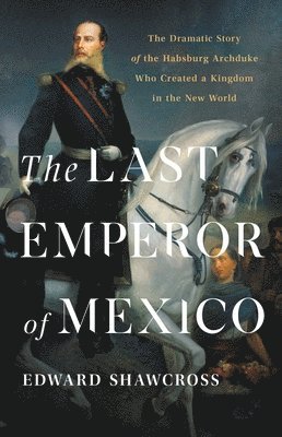 Edward Shawcross - The Last Emperor of Mexico: The Dramatic Story of the Habsburg Archduke Who Created a Kingdom in the New World, Inbunden