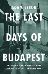 The Last Days of Budapest: The Destruction of Europe's Most Cosmopolitan Capital in World War II