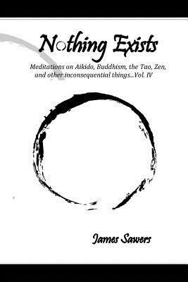Nothing Exists: Meditations on Aikido, Buddhism, the Tao, Zen, and other inconsequential things...Vol. IV