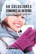 56 Soluciones Comunes Al Resfrío: 56 Recetas De Comidas Que Lo Ayudarán A Prevenir y Curar El Resfrío Rápido Sin Pastillas Y Medicinas