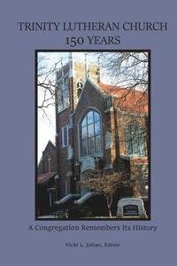 Trinity Lutheran Church 150 Years: A Congregation Remembers Its History