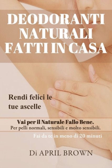 April Brown - Deodoranti Naturali Fatti In Casa Rendi felici le tue ascelle Vai per il Naturale Fallo Bene Per pelli normali, sensibili e molto sensibili Fai da te in meno di 20 minuti, E-bok