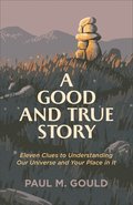 A Good and True Story - Eleven Clues to Understanding Our Universe and Your Place in It