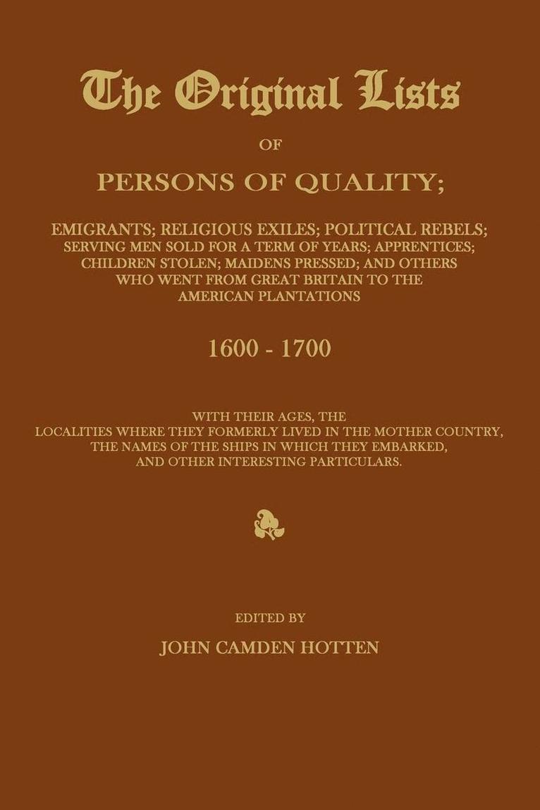 ORIGINAL LISTS OF PERSONS OF QUALITY; Emigrants; Religious Exiles; Political Rebels; Serving Men Sold For a Term of Years; Apprentices; Children Stolen; Maidens Pressed; and Others Who Went From Great Britain to the American Plantations 1600-1700, With The