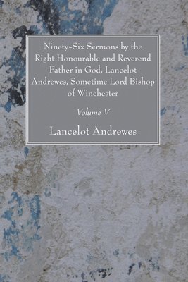 Ninety-Six Sermons by the Right Honourable and Reverend Father in God, Lancelot Andrewes, Sometime Lord Bishop of Winchester, Vol. V