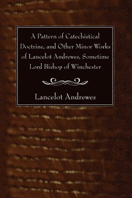 Pattern of Catechistical Doctrine, and Other Minor Works of Lancelot Andrewes, Sometime Lord Bishop of Winchester