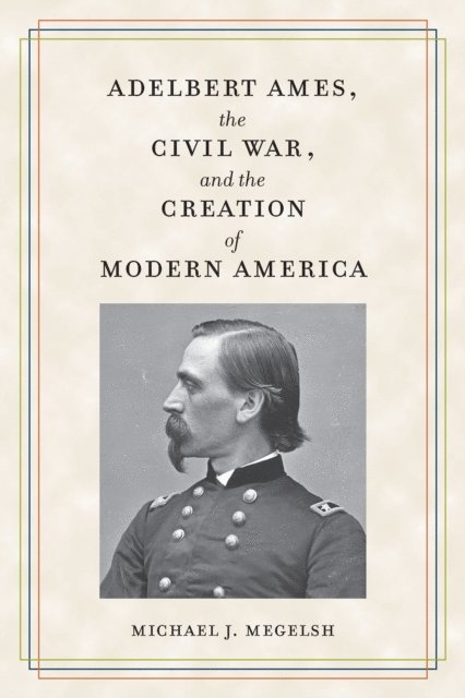 Michael J. Megelsh - Adelbert Ames, the Civil War, and the Creation of Modern America, E-bok