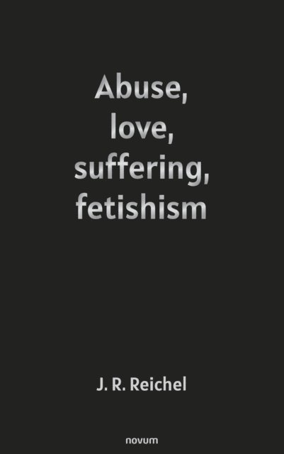 J. R. Reichel - Abuse, love, suffering, fetishism, E-bok