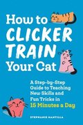 How to Clicker Train Your Cat: A Step-By-Step Guide to Teaching New Skills and Fun Tricks in 15 Minutes a Day