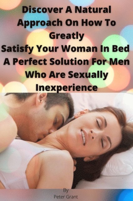 Peter Grant - Discover A Natural Approach On How To Greatly Satisfy Your Woman In Bed A Perfect Solution For Men Who Are Sexually Inexperience, E-bok