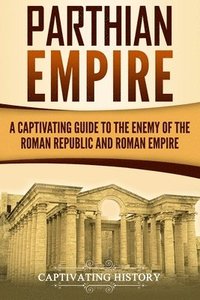 Parthian Empire: A Captivating Guide to the Enemy of the Roman Republic and Roman Empire