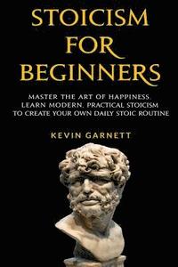 Stoicism For Beginners: Master the Art of Happiness. Learn Modern, Practical Stoicism to Create Your Own Daily Stoic Routine