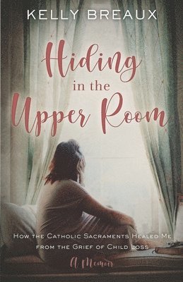 Kelly Breaux - Hiding in the Upper Room: How the Catholic Sacraments Healed Me from Child Loss, Häftad