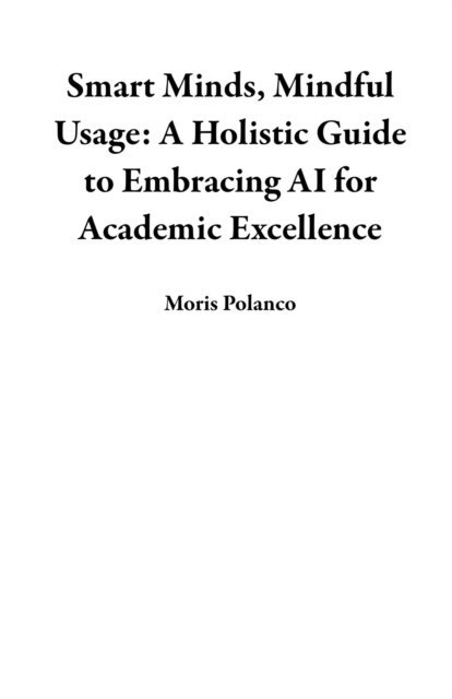 Moris Polanco - Smart Minds, Mindful Usage: A Holistic Guide to Embracing AI for Academic Excellence, E-bok