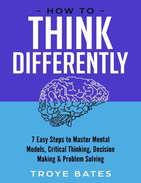 Troye Bates - How to Think Differently: 7 Easy Steps to Master Mental Models, Critical Thinking, Decision Making & Problem Solving, E-bok