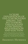 A Clear Explanation of the Controversy among the Wittenberg Theologians: concerning Regeneration and Election with a refutation of the arguments that