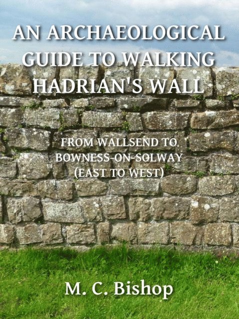 M. C. Bishop - Archaeological Guide to Walking Hadrian's Wall from Wallsend to Bowness-on-Solway (East to West), E-bok