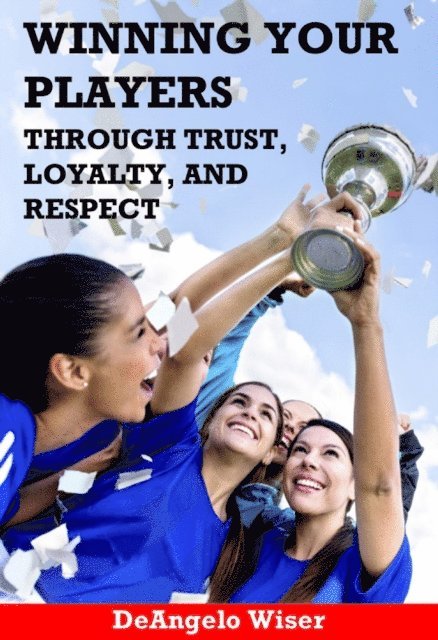 DeAngelo Wiser - Winning Your Players through Trust, Loyalty, and Respect: A Soccer Coach's Guide, E-bok