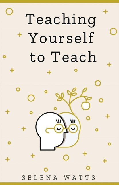 Selena Watts - Teaching Yourself to Teach: A Comprehensive Guide to the Fundamental and Practical Information You Need to Succeed as a Teacher Today, E-bok