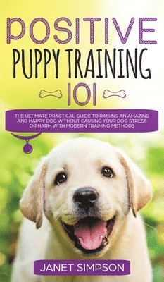 Janet Simpson - Positive Puppy Training 101 The Ultimate Practical Guide to Raising an Amazing and Happy Dog Without Causing Your Dog Stress or Harm With Modern Training Methods, Inbunden
