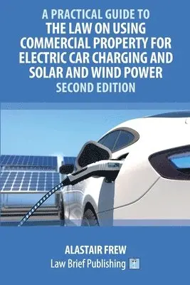 Practical Guide to the Law on Using Commercial Property for Electric Car Charging and Solar and Wind Power - Second Edition