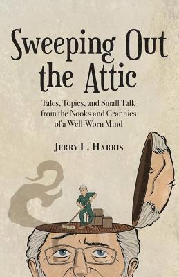 Jerry L. Harris - Sweeping Out the Attic: Tales, Topics, and Small Talk from the Nooks and Crannies of a Well-Worn Mind, Häftad