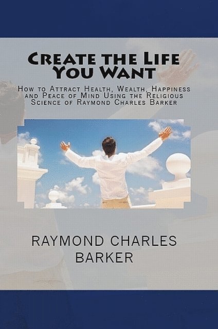 Raymond Charles Barker, William F. Shannon - Create the Life You Want: How to Attract Health, Wealth, Happiness and Peace of Mind Using the Religious Science of Raymond Charles Barker, E-bok