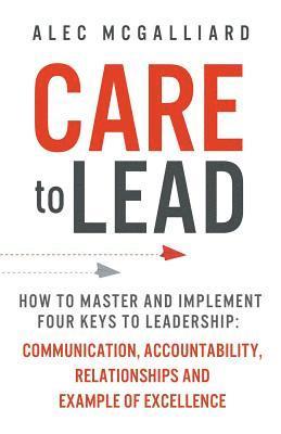Alec McGalliard - Care to Lead: How to Master and Implement Four Keys to Leadership: Communication, Accountability, Relationships and Example of Excellence, Häftad