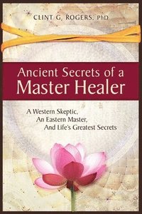 Ancient Secrets of a Master Healer: A Western Skeptic, An Eastern Master, And Life's Greatest Secrets