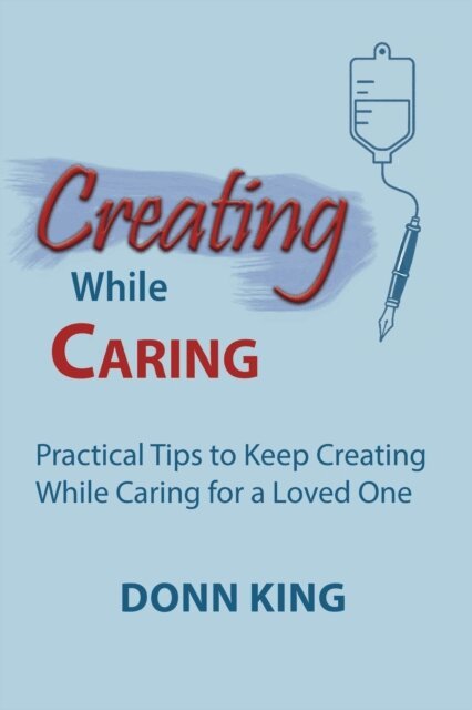 Donn King - Creating While Caring: Practical Tips to Keep Creating While Caring for a Loved One, E-bok