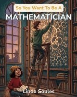 So You Want To Be A Mathematician: A Kids' Guide to Numbers, Patterns, Proofs, and the Brilliant Problem Solvers Who Uncover the Hidden Rules of the U
