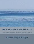 How to Live a Godly Life: Things I Learned in my walk with the LORD