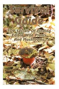 Survival Guide: TOP Secrets Of Finding Edible Wild Plants And Mushrooms: (Edible Wild Plants, Edible Mushrooms, How To Survive)