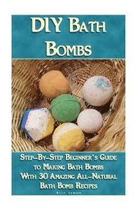 DIY Bath Bombs: Step-By-Step Beginner's Guide To Making Bath Bombs With 30 Amazing All-Natural Bath Bomb Recipes: (Essential Oils, Nat