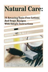 Natural Care: 70 Amazing Toxic-Free Lotions And Soaps Recipes With Simple Instructions: (Essential Oils, Body Care, Aromatherapy)