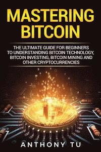 Mastering Bitcoin: The Ultimate Guide for Beginners to Understanding Bitcoin Technology, Bitcoin Investing, Bitcoin Mining and Other Cryptocurrencies